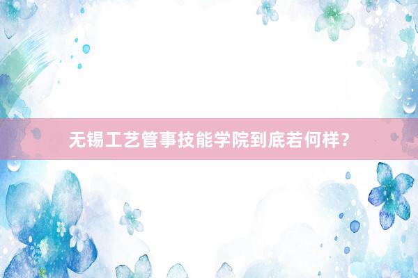 无锡工艺管事技能学院到底若何样？