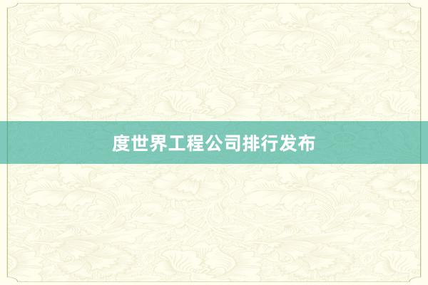 度世界工程公司排行发布