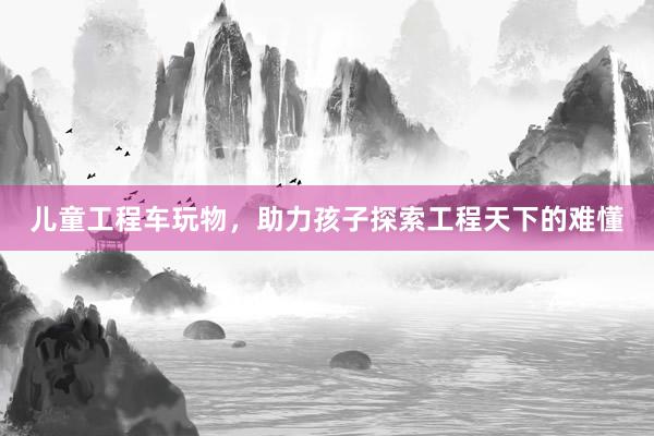 儿童工程车玩物，助力孩子探索工程天下的难懂